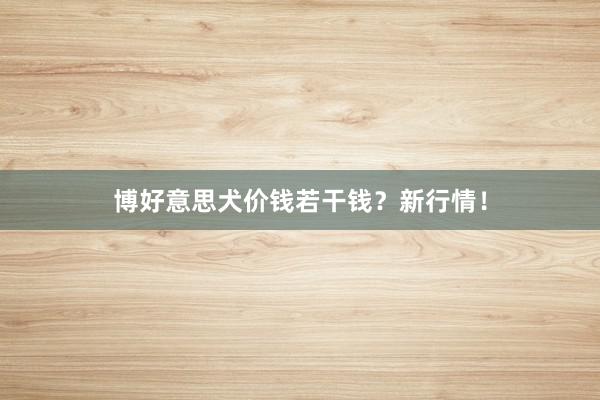 博好意思犬价钱若干钱？新行情！